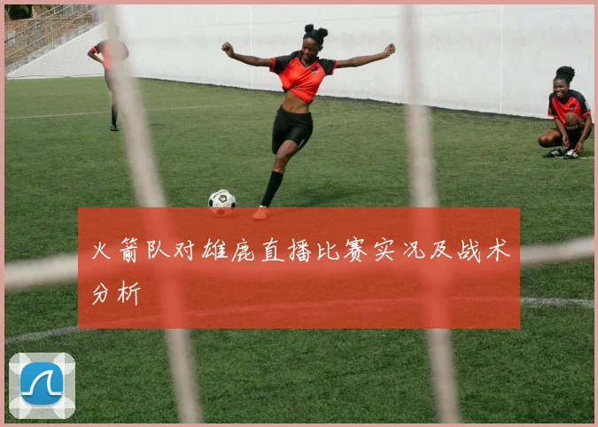 火箭队对雄鹿直播比赛实况及战术分析