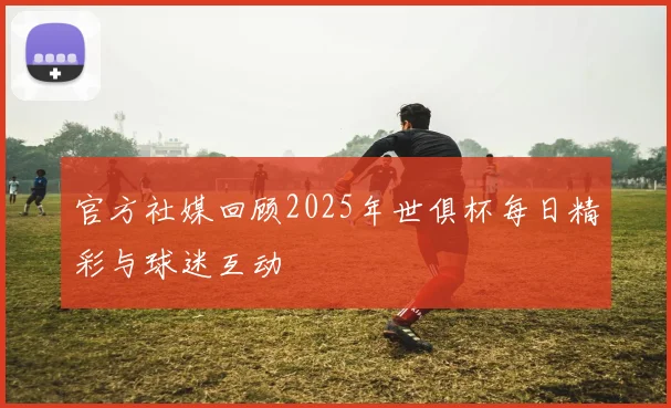 官方社媒回顾2025年世俱杯每日精彩与球迷互动