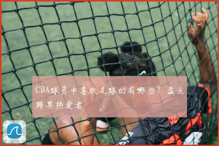 CBA球员中喜欢足球的有哪些？盘点跨界热爱者